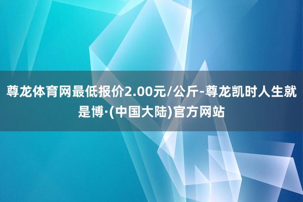尊龙体育网最低报价2.00元/公斤-尊龙凯时人生就是博·(中国大陆)官方网站