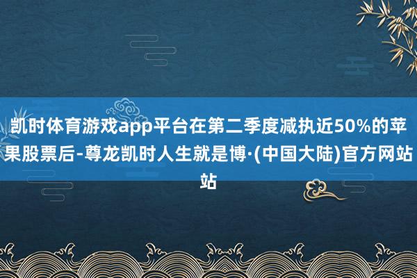 凯时体育游戏app平台在第二季度减执近50%的苹果股票后-尊龙凯时人生就是博·(中国大陆)官方网站
