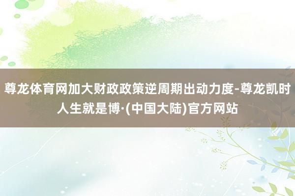 尊龙体育网加大财政政策逆周期出动力度-尊龙凯时人生就是博·(中国大陆)官方网站