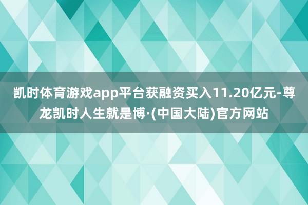 凯时体育游戏app平台获融资买入11.20亿元-尊龙凯时人生就是博·(中国大陆)官方网站