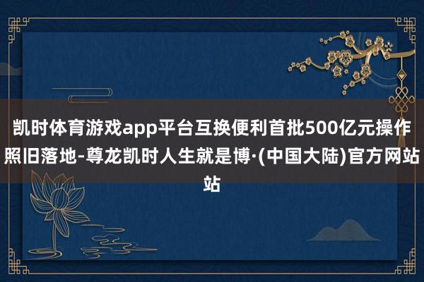 凯时体育游戏app平台互换便利首批500亿元操作照旧落地-尊龙凯时人生就是博·(中国大陆)官方网站