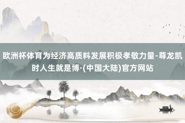 欧洲杯体育为经济高质料发展积极孝敬力量-尊龙凯时人生就是博·(中国大陆)官方网站