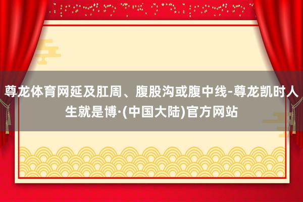 尊龙体育网延及肛周、腹股沟或腹中线-尊龙凯时人生就是博·(中国大陆)官方网站