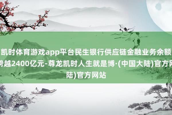 凯时体育游戏app平台民生银行供应链金融业务余额已跨越2400亿元-尊龙凯时人生就是博·(中国大陆)官方网站