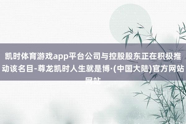 凯时体育游戏app平台公司与控股股东正在积极推动该名目-尊龙凯时人生就是博·(中国大陆)官方网站