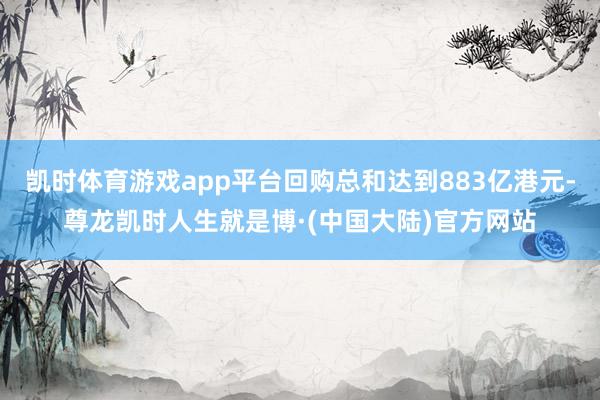 凯时体育游戏app平台回购总和达到883亿港元-尊龙凯时人生就是博·(中国大陆)官方网站