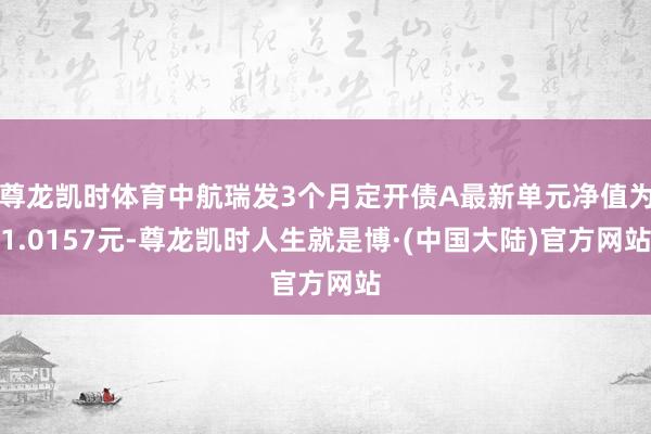 尊龙凯时体育中航瑞发3个月定开债A最新单元净值为1.0157元-尊龙凯时人生就是博·(中国大陆)官方网站