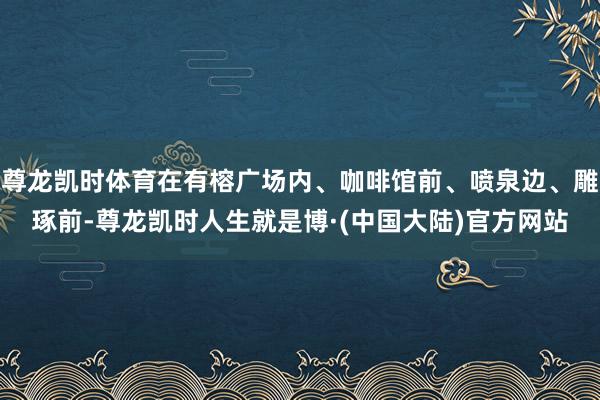 尊龙凯时体育在有榕广场内、咖啡馆前、喷泉边、雕琢前-尊龙凯时人生就是博·(中国大陆)官方网站