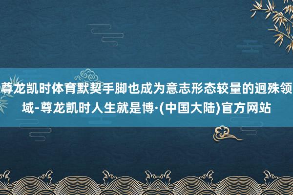尊龙凯时体育默契手脚也成为意志形态较量的迥殊领域-尊龙凯时人生就是博·(中国大陆)官方网站