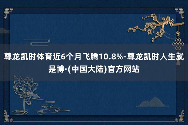 尊龙凯时体育近6个月飞腾10.8%-尊龙凯时人生就是博·(中国大陆)官方网站
