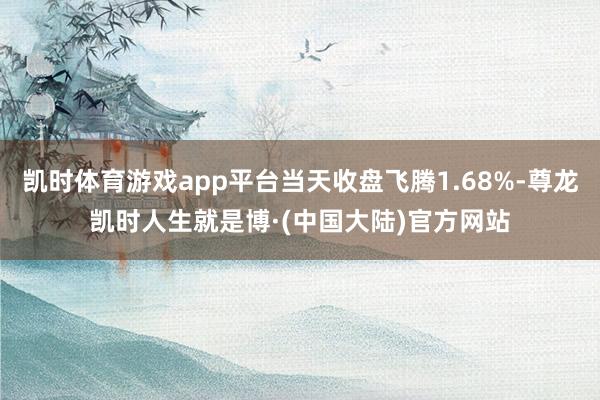 凯时体育游戏app平台当天收盘飞腾1.68%-尊龙凯时人生就是博·(中国大陆)官方网站