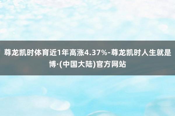 尊龙凯时体育近1年高涨4.37%-尊龙凯时人生就是博·(中国大陆)官方网站