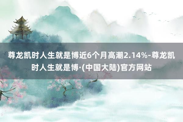 尊龙凯时人生就是博近6个月高潮2.14%-尊龙凯时人生就是博·(中国大陆)官方网站