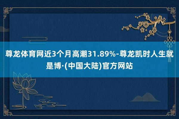 尊龙体育网近3个月高潮31.89%-尊龙凯时人生就是博·(中国大陆)官方网站