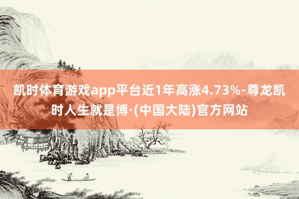 凯时体育游戏app平台近1年高涨4.73%-尊龙凯时人生就是博·(中国大陆)官方网站