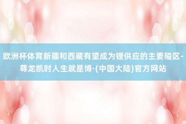 欧洲杯体育新疆和西藏有望成为锂供应的主要隘区-尊龙凯时人生就是博·(中国大陆)官方网站