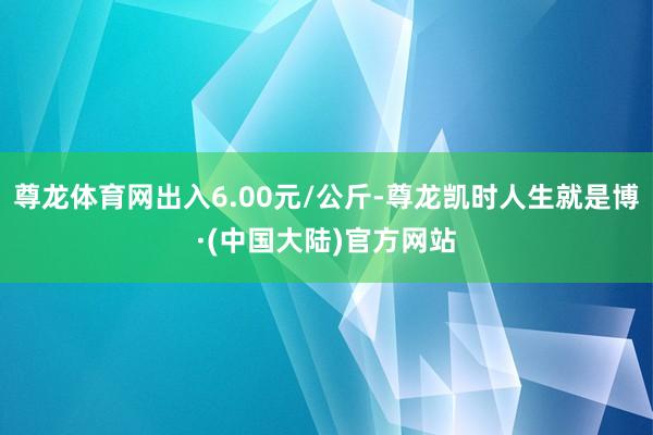 尊龙体育网出入6.00元/公斤-尊龙凯时人生就是博·(中国大陆)官方网站