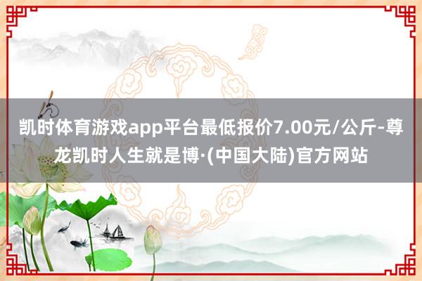 凯时体育游戏app平台最低报价7.00元/公斤-尊龙凯时人生就是博·(中国大陆)官方网站