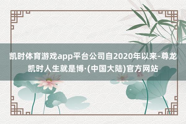 凯时体育游戏app平台公司自2020年以来-尊龙凯时人生就是博·(中国大陆)官方网站