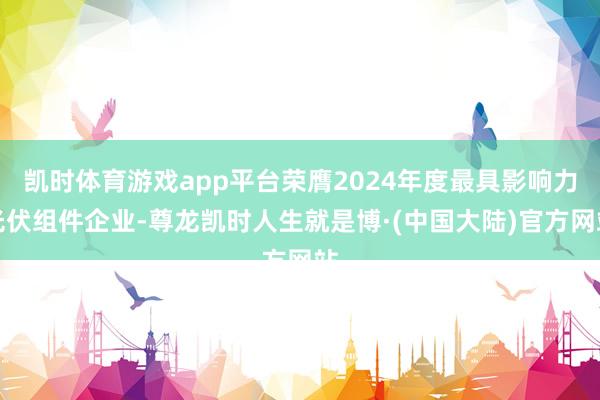 凯时体育游戏app平台荣膺2024年度最具影响力光伏组件企业-尊龙凯时人生就是博·(中国大陆)官方网站