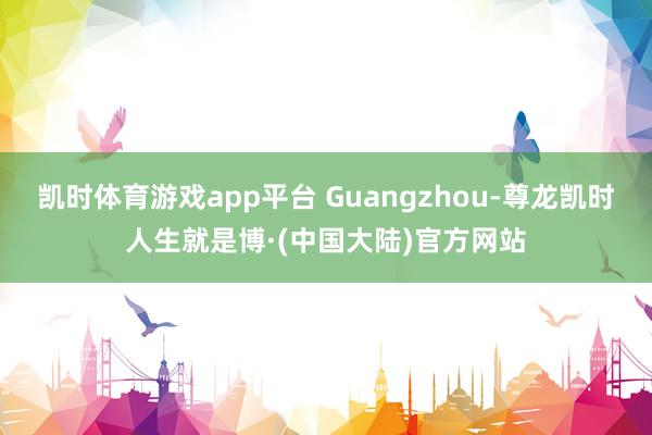 凯时体育游戏app平台 Guangzhou-尊龙凯时人生就是博·(中国大陆)官方网站