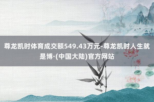 尊龙凯时体育成交额549.43万元-尊龙凯时人生就是博·(中国大陆)官方网站