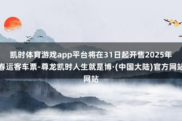 凯时体育游戏app平台将在31日起开售2025年春运客车票-尊龙凯时人生就是博·(中国大陆)官方网站