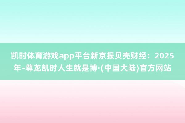 凯时体育游戏app平台　　新京报贝壳财经：2025年-尊龙凯时人生就是博·(中国大陆)官方网站