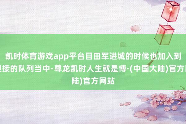 凯时体育游戏app平台目田军进城的时候也加入到了迎接的队列当中-尊龙凯时人生就是博·(中国大陆)官方网站