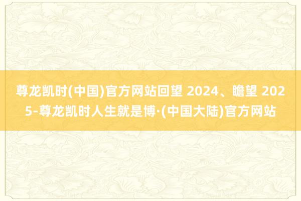 尊龙凯时(中国)官方网站回望 2024、瞻望 2025-尊龙凯时人生就是博·(中国大陆)官方网站