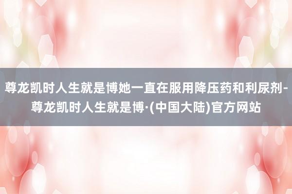 尊龙凯时人生就是博她一直在服用降压药和利尿剂-尊龙凯时人生就是博·(中国大陆)官方网站