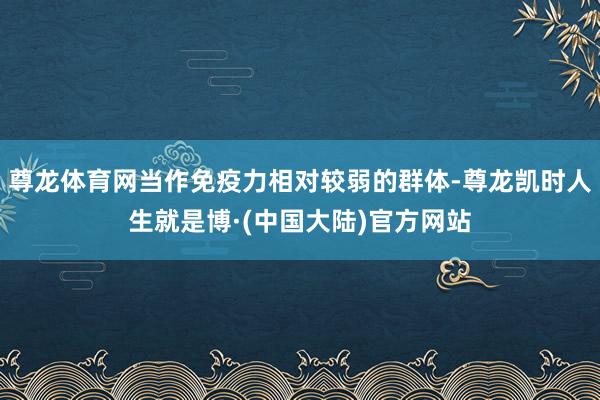 尊龙体育网当作免疫力相对较弱的群体-尊龙凯时人生就是博·(中国大陆)官方网站