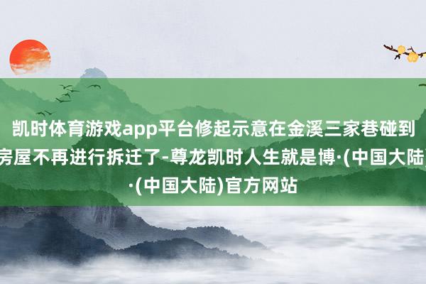 凯时体育游戏app平台修起示意在金溪三家巷碰到的待拆迁房屋不再进行拆迁了-尊龙凯时人生就是博·(中国大陆)官方网站
