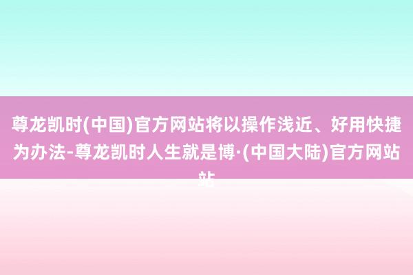 尊龙凯时(中国)官方网站将以操作浅近、好用快捷为办法-尊龙凯时人生就是博·(中国大陆)官方网站