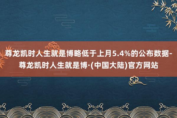 尊龙凯时人生就是博略低于上月5.4%的公布数据-尊龙凯时人生就是博·(中国大陆)官方网站