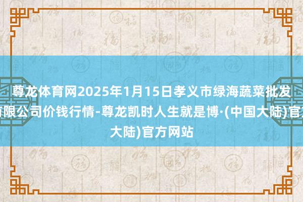尊龙体育网2025年1月15日孝义市绿海蔬菜批发销售有限公司价钱行情-尊龙凯时人生就是博·(中国大陆)官方网站