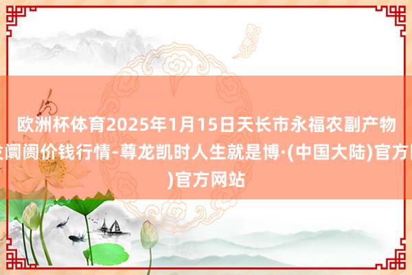 欧洲杯体育2025年1月15日天长市永福农副产物批发阛阓价钱行情-尊龙凯时人生就是博·(中国大陆)官方网站