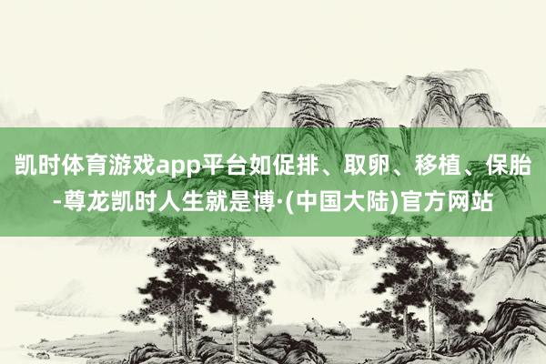 凯时体育游戏app平台如促排、取卵、移植、保胎-尊龙凯时人生就是博·(中国大陆)官方网站