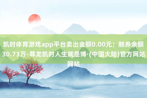 凯时体育游戏app平台卖出金额0.00元；融券余额30.73万-尊龙凯时人生就是博·(中国大陆)官方网站