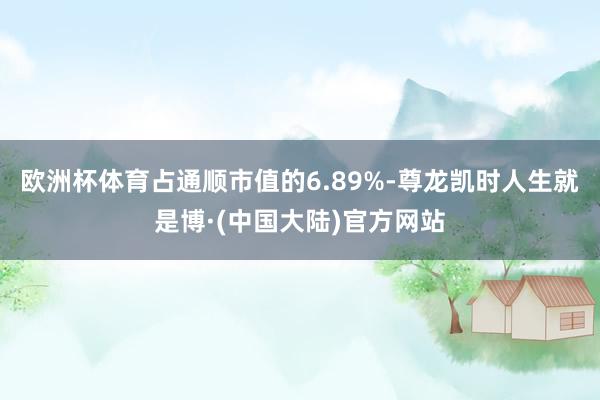 欧洲杯体育占通顺市值的6.89%-尊龙凯时人生就是博·(中国大陆)官方网站