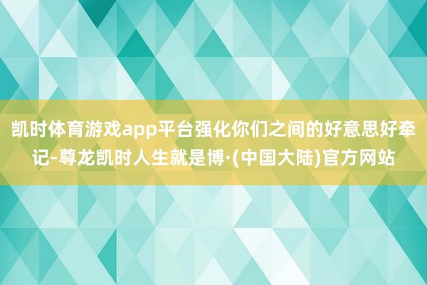 凯时体育游戏app平台强化你们之间的好意思好牵记-尊龙凯时人生就是博·(中国大陆)官方网站