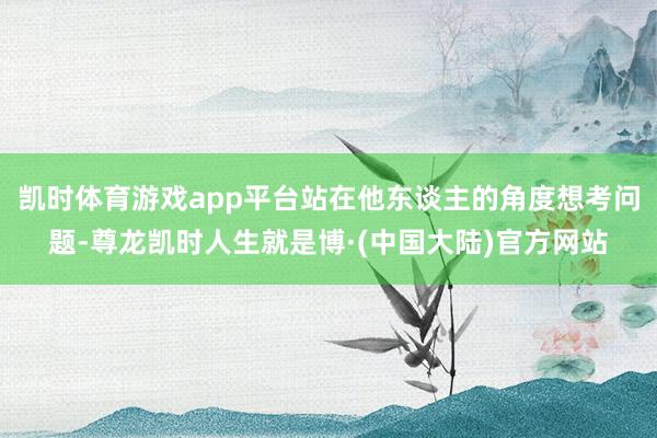 凯时体育游戏app平台站在他东谈主的角度想考问题-尊龙凯时人生就是博·(中国大陆)官方网站