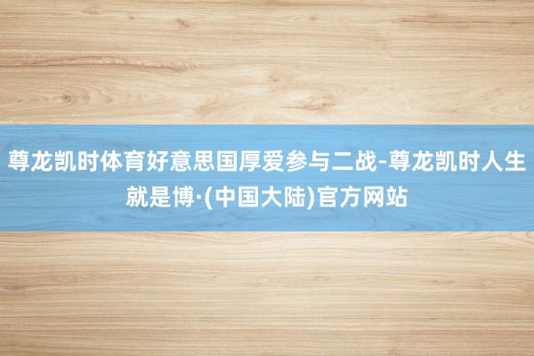 尊龙凯时体育好意思国厚爱参与二战-尊龙凯时人生就是博·(中国大陆)官方网站
