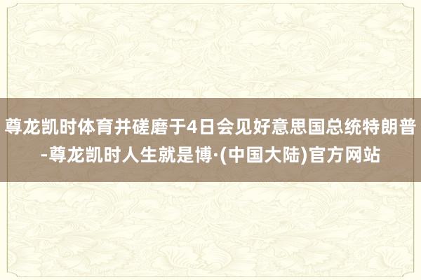 尊龙凯时体育并磋磨于4日会见好意思国总统特朗普-尊龙凯时人生就是博·(中国大陆)官方网站