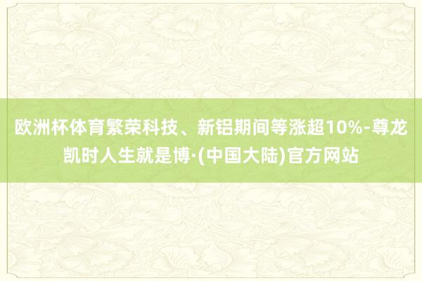 欧洲杯体育繁荣科技、新铝期间等涨超10%-尊龙凯时人生就是博·(中国大陆)官方网站