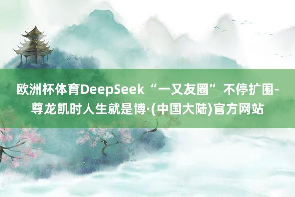 欧洲杯体育DeepSeek “一又友圈” 不停扩围-尊龙凯时人生就是博·(中国大陆)官方网站