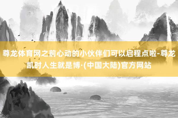 尊龙体育网之前心动的小伙伴们可以启程点啦-尊龙凯时人生就是博·(中国大陆)官方网站