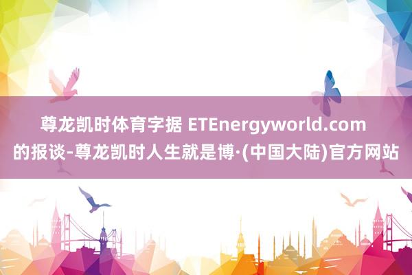 尊龙凯时体育字据 ETEnergyworld.com 的报谈-尊龙凯时人生就是博·(中国大陆)官方网站