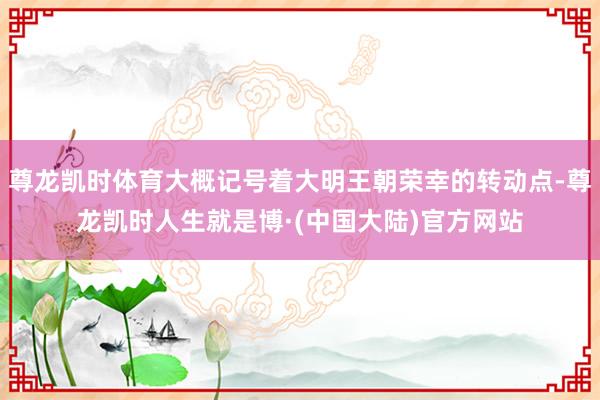 尊龙凯时体育大概记号着大明王朝荣幸的转动点-尊龙凯时人生就是博·(中国大陆)官方网站