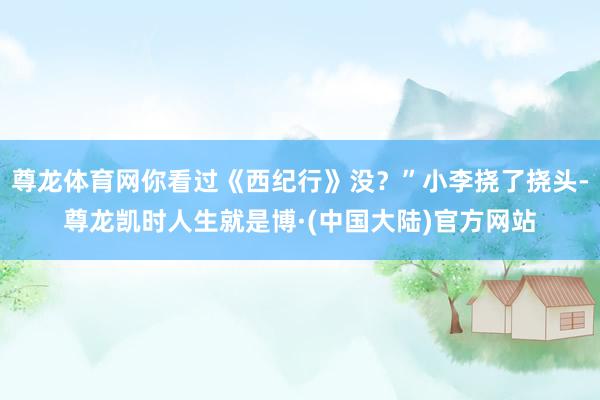 尊龙体育网你看过《西纪行》没？”小李挠了挠头-尊龙凯时人生就是博·(中国大陆)官方网站